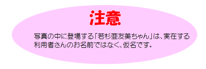 注意：写真の中に登場する「若杉亜友美ちゃん」は、実在する利用者さんのお名前ではなく、仮名です。